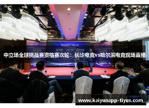 中立场全球挑战赛资格赛次轮：长沙电竞vs哈尔滨电竞现场直播